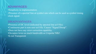 ADVANYAGES:
•Simplicity in implementation.
•Presence of a spectral line at symbol rate which can be used as symbol timing
clock signal.
DISADVANYAGES:
•Presence of DC level (indicated by spectral line at 0 Hz).
•Continuous part is non-zero at 0 Hz. Causes “Signal Droop”.
•Does not have any error correction capability.
•Occupies twice as much bandwidth as Unipolar NRZ.
•Is not Transparent
 