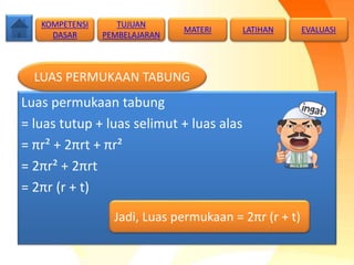 Luas permukaan tabung
= luas tutup + luas selimut + luas alas
= πr² + 2πrt + πr²
= 2πr² + 2πrt
= 2πr (r + t)
Jadi, Luas permukaan = 2πr (r + t)
LUAS PERMUKAAN TABUNG
TUJUAN
PEMBELAJARAN
KOMPETENSI
DASAR
MATERI LATIHAN EVALUASI
 