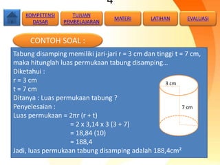 4
CONTOH SOAL :
Tabung disamping memiliki jari-jari r = 3 cm dan tinggi t = 7 cm,
maka hitunglah luas permukaan tabung disamping…
Diketahui :
r = 3 cm
t = 7 cm
Ditanya : Luas permukaan tabung ?
Penyelesaian :
Luas permukaan = 2πr (r + t)
= 2 x 3,14 x 3 (3 + 7)
= 18,84 (10)
= 188,4
Jadi, luas permukaan tabung disamping adalah 188,4cm²
7 cm
3 cm
TUJUAN
PEMBELAJARAN
KOMPETENSI
DASAR
MATERI LATIHAN EVALUASI
 
