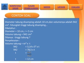 CONTOH SOAL :
Diameter tabung disamping adalah 10 cm,dan volumenya adalah 942
cm². hitunglah tinggi tabung disamping…
Diketahui :
Diameter = 10 cm, r = 5 cm
Volume tabung = 942 cm²
Ditanya : tinggi tabung ?
Penyelesaian :
Volume tabung = πr² x t
942 = 3,14 x 5² x t
942 = 78,5 x t
t =
t = 12 cm
TUJUAN
PEMBELAJARAN
KOMPETENSI
DASAR
MATERI LATIHAN EVALUASI
 