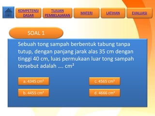 Sebuah tong sampah berbentuk tabung tanpa
tutup, dengan panjang jarak alas 35 cm dengan
tinggi 40 cm, luas permukaan luar tong sampah
tersebut adalah …. cm²
SOAL 1
a. 4345 cm²
b. 4455 cm² d. 4666 cm²
c. 4565 cm²
TUJUAN
PEMBELAJARAN
KOMPETENSI
DASAR
MATERI LATIHAN EVALUASI
 
