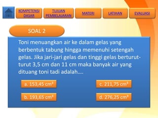 Toni menuangkan air ke dalam gelas yang
berbentuk tabung hingga memenuhi setengah
gelas. Jika jari-jari gelas dan tinggi gelas berturut-
turut 3,5 cm dan 11 cm maka banyak air yang
dituang toni tadi adalah….
SOAL 2
a. 153,45 cm³
b. 193,65 cm³ d. 276,25 cm³
c. 211,75 cm³
TUJUAN
PEMBELAJARAN
KOMPETENSI
DASAR
MATERI LATIHAN EVALUASI
 