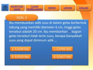 Ibu membuatkan adik susu di dalam gelas berbentuk
tabung yang memiliki diameter 6 cm, tinggi gelas
tersebut adalah 20 cm. ibu membiarkan bagian
gelas tersebut tidak terisi susu, berapa banyakkah
susu yang dapat diminum adik …
SOAL 3
b. 0,4523 liter
a. 0,4239 liter c. 0,4793 liter
d. 0,5617 liter
TUJUAN
PEMBELAJARAN
KOMPETENSI
DASAR
MATERI LATIHAN EVALUASI
 