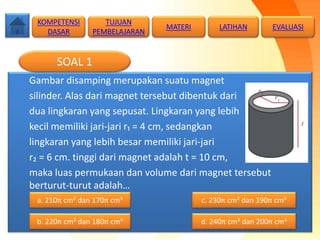 Gambar disamping merupakan suatu magnet
silinder. Alas dari magnet tersebut dibentuk dari
dua lingkaran yang sepusat. Lingkaran yang lebih
kecil memiliki jari-jari r₁ = 4 cm, sedangkan
lingkaran yang lebih besar memiliki jari-jari
r₂ = 6 cm. tinggi dari magnet adalah t = 10 cm,
maka luas permukaan dan volume dari magnet tersebut
berturut-turut adalah…
SOAL 1
TUJUAN
PEMBELAJARAN
KOMPETENSI
DASAR
MATERI LATIHAN EVALUASI
a. 210π cm² dan 170π cm³
b. 220π cm² dan 180π cm³ d. 240π cm² dan 200π cm³
c. 230π cm² dan 190π cm³
 