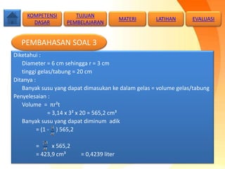 Diketahui :
Diameter = 6 cm sehingga r = 3 cm
tinggi gelas/tabung = 20 cm
Ditanya :
Banyak susu yang dapat dimasukan ke dalam gelas = volume gelas/tabung
Penyelesaian :
Volume = πr²t
= 3,14 x 3² x 20 = 565,2 cm³
Banyak susu yang dapat diminum adik
= (1 - ) 565,2
= x 565,2
= 423,9 cm³ = 0,4239 liter
KOMPETENSI
DASAR
MATERI LATIHAN
PEMBAHASAN SOAL 3
TUJUAN
PEMBELAJARAN
EVALUASI
 