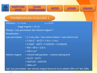 Diketahui : r₁ = 4 cm r₂ = 6 cm
tinggi magnet = 10 cm
Ditanya : Luas permukaan dan Volume magnet ?
Penyelesaian :
Luas permukaan = 2 x luas alas + luas selimut dalam + luas selimut luar
= 2 (π(r₂)² - π(r₁)²) + 2 πr₁t + 2 πr₂t
= 2 (π(6)² - π(4)²) + 2 π(4)(10) + 2 πr(6)(10)
= 40π + 80 π + 120 π
= 240 π cm²
Volume magnet = volume tabung besar – volume tabung kecil
= π(r₂)²t - π(r₁)²t
= π(6)²(10) - π(4)²(10)
= 200π cm³
Jadi, luas permukaan dan volume magnet berturut-turut adalah 240π cm² dan 200π
cm³
KOMPETENSI
DASAR
MATERI LATIHAN
PEMBAHASAN EVALUASI 1
TUJUAN
PEMBELAJARAN
EVALUASI
 