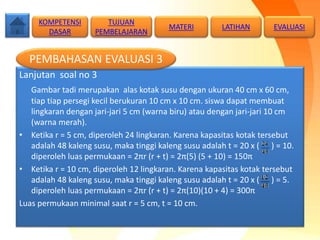 Lanjutan soal no 3
Gambar tadi merupakan alas kotak susu dengan ukuran 40 cm x 60 cm,
tiap tiap persegi kecil berukuran 10 cm x 10 cm. siswa dapat membuat
lingkaran dengan jari-jari 5 cm (warna biru) atau dengan jari-jari 10 cm
(warna merah).
• Ketika r = 5 cm, diperoleh 24 lingkaran. Karena kapasitas kotak tersebut
adalah 48 kaleng susu, maka tinggi kaleng susu adalah t = 20 x ( ) = 10.
diperoleh luas permukaan = 2πr (r + t) = 2π(5) (5 + 10) = 150π
• Ketika r = 10 cm, diperoleh 12 lingkaran. Karena kapasitas kotak tersebut
adalah 48 kaleng susu, maka tinggi kaleng susu adalah t = 20 x ( ) = 5.
diperoleh luas permukaan = 2πr (r + t) = 2π(10)(10 + 4) = 300π
Luas permukaan minimal saat r = 5 cm, t = 10 cm.
KOMPETENSI
DASAR
MATERI LATIHAN
PEMBAHASAN EVALUASI 3
TUJUAN
PEMBELAJARAN
EVALUASI
 