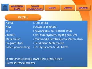 Nama : Anti antika
NIM : 06081181520009
TTL : Kayu Agung, 28 Februari 1998
Alamat : Kel. Kutaraya Kayu Agung Kab. OKI
Mata Kuliah : Multimedia Pembelajaran Matematika
Program Studi : Pendidikan Matematika
Dosen pembimbing : Dr. Ely Susanti, S.Pd., M.Pd.
FAKULTAS KEGURUAN DAN ILMU PENDIDIKAN
UNIVERSITAS SRIWIJAYA
KOMPETENSI
DASAR
MATERI LATIHAN
PROFIL
TUJUAN
PEMBELAJARAN
EVALUASI
 