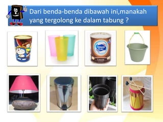 Dari benda-benda dibawah ini,manakah
yang tergolong ke dalam tabung ?
 