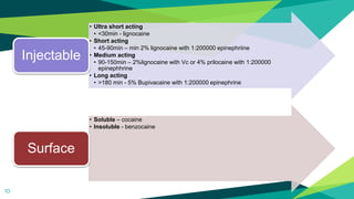 10
• Ultra short acting
• <30min - lignocaine
• Short acting
• 45-90min – min 2% lignocaine with 1:200000 epinephriine
• Medium acting
• 90-150min – 2%lignocaine with Vc or 4% prilocaine with 1:200000
epinephhrine
• Long acting
• >180 min - 5% Bupivacaine with 1:200000 epinephrine
Injectable
• Soluble – cocaine
• Insoluble - benzocaine
Surface
 