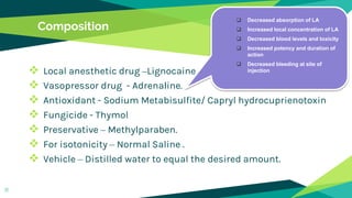 Composition
 Local anesthetic drug –Lignocaine
 Vasopressor drug - Adrenaline.
 Antioxidant - Sodium Metabisulfite/ Capryl hydrocuprienotoxin
 Fungicide - Thymol
 Preservative – Methylparaben.
 For isotonicity – Normal Saline .
 Vehicle – Distilled water to equal the desired amount.
11
 Decreased absorption of LA
 Increased local concentration of LA
 Decreased blood levels and toxicity
 Increased potency and duration of
action
 Decreased bleeding at site of
injection
 