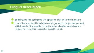 Lilngual nerve block
◆ By bringing the syringe to the opposite side with the injection.
◆ If small amounts of la solution are injected during insertion and
withdrawal of the needle during inferior alveolar nerve block –
lingual nerve will be invariably anesthetised.
31
 