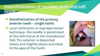 Anaesthetization of maxillary teeth and soft
tissue
◆ Anesthetization of the primary
anterior teeth – single tooth.
◆ Local infiltration or supraperiosteal
technique- the needle is penetrated
at the soft tissue at the mucobuccal
fold. The solution is deposited
slowly and slightly above and close
to the apex of the tooth.
39
 