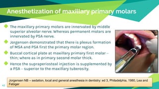 Anesthetization of maxillary primary molars
◆ The maxillary primary molars are innervated by middle
superior alveolar nerve. Whereas permanent molars are
innervated by PSA nerve.
◆ Jorgensen demonstrated that there is plexus formation
of MSA and PSA first the primary molar region.
◆ Buccal cortical plate at maxillary primary first molar –
thin; where as in primary second molar thick.
◆ Hence the supraperiosteal injection is supplemented by
a PSA – superior to the maxillary tuberosity.
42
Jorgensen NB – sedation, local and general anesthesia in dentistry: ed 3, Philadelphia, 1980, Lea and
Febiger
 
