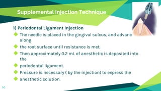 Supplemental Injection Technique
1) Periodontal Ligament Injection
◆ The needle is placed in the gingival sulcus, and advanced
along
◆ the root surface until resistance is met.
◆ Then approximately 0.2 mL of anesthetic is deposited into
the
◆ periodontal ligament.
◆ Pressure is necessary ( by the injection) to express the
◆ anesthetic solution.
50
 