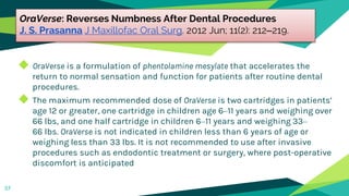 OraVerse: Reverses Numbness After Dental Procedures
J. S. Prasanna J Maxillofac Oral Surg. 2012 Jun; 11(2): 212–219.
◆ OraVerse is a formulation of phentolamine mesylate that accelerates the
return to normal sensation and function for patients after routine dental
procedures.
◆ The maximum recommended dose of OraVerse is two cartridges in patients’
age 12 or greater, one cartridge in children age 6–11 years and weighing over
66 lbs, and one half cartridge in children 6–11 years and weighing 33–
66 lbs. OraVerse is not indicated in children less than 6 years of age or
weighing less than 33 lbs. It is not recommended to use after invasive
procedures such as endodontic treatment or surgery, where post-operative
discomfort is anticipated
57
 