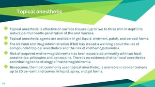 Topical anesthetic
◆ Topical anesthetic is effective on surface tissues (up to two to three mm in depth) to
reduce painful needle penetration of the oral mucosa.
◆ Topical anesthetic agents are available in gel, liquid, ointment, patch, and aerosol forms.
◆ The US Food and Drug Administration (FDA) has issued a warning about the use of
compounded topical anesthetics and the risk of methemoglobinemia.
◆ Risk of acquired methe-moglobinemia has been associated primarily with two local
anesthetics: prilocaine and benzocaine. There is no evidence of other local anesthetics
contributing to the etiology of methemoglobinemia.
◆ Benzocaine, the most commonly used topical anesthetic, is available in concentrations
up to 20 per-cent and comes in liquid, spray, and gel forms.
59
 