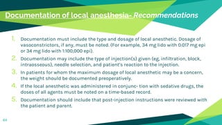 Documentation of local anesthesia- Recommendations
1. Documentation must include the type and dosage of local anesthetic. Dosage of
vasoconstrictors, if any, must be noted. (For example, 34 mg lido with 0.017 mg epi
or 34 mg lido with 1:100,000 epi).
2. Documentation may include the type of injection(s) given (eg, infiltration, block,
intraosseous), needle selection, and patient’s reaction to the injection.
3. In patients for whom the maximum dosage of local anesthetic may be a concern,
the weight should be documented preoperatively.
4. If the local anesthetic was administered in conjunc- tion with sedative drugs, the
doses of all agents must be noted on a time-based record.
5. Documentation should include that post-injection instructions were reviewed with
the patient and parent.
64
 