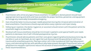 Recommendations to reduce local anesthetic
complications
1. Practitioners who utilize any type of local anesthetic in a pediatric dental patient should have
appropriate training and skills and have available the proper facilities, personnel, and equipment
to manage any reasonably foreseeable emergency.
2. Care should be taken to ensure proper needle placement during the intraoral administration of
local anesthetics. Practitioners should aspirate before every injection and inject slowly.
3. Following an injection, the doctor, hygienist, or assistant should remain with the patient while the
anesthetic begins to take effect.
4. Residual soft tissue anesthesia should be minimized in pediatric and special health care needs
patients to decrease risk of self-inflicted postoperative injuries.
5. Practitioners should advise patients and their care-givers regarding behavioral precautions (eg, do
not bite or suck on lip/cheek, do not ingest hot sub-stances) and the possibility of soft tissue
trauma while anesthesia persists. Placing a cotton roll in the mucobuccal fold may help prevent
injury, and lubricating the lips with petroleum jelly helps prevent drying.6,7 Practitioners who use
pheytolamine mesylate injectionsto reduce the duration of local anesthesia still should follow
these recommendations.
65
 