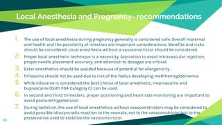 Local Anesthesia and Pregnancy- recommendations
1. The use of local anesthesia during pregnancy generally is considered safe. Overall maternal
oral health and the possibility of infection are important considerations. Benefits and risks
should be considered. Local anesthesia without a vasoconstrictor should be considered.
2. Proper local anesthetic technique is a necessity. Aspiration to avoid intravascular injection,
proper needle placement accuracy, and attention to dosages are critical.
3. Ester anesthetics should be avoided because of potential for allergenicity. .
4. Prilocaine should not be used due to risk of the foetus developing methhemoglobinemia
5. While lidocaine is considered the best choice of local anesthetic, mepivacaine and
bupivacaine (both FDA Category C) can be used.
6. In second and third trimesters, proper positioning and heart rate monitoring are important to
avoid postural hypotension.
7. During lactation, the use of local anesthetics without vasoconstrictors may be considered to
avoid possible idiosyncratic reaction to the neonate, not to the vasoconstrictor but to the
preservative used to stabilize the vasoconstrictor.66
 