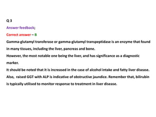 Q 3
Answer feedback;
Correct answer – B
Gamma-glutamyl transferase or gamma-glutamyl transpeptidase is an enzyme that found
in many tissues, including the liver, pancreas and bone.
However, the most notable one being the liver, and has significance as a diagnostic
marker.
It should be noted that it is increased in the case of alcohol intake and fatty liver disease.
Also, raised GGT with ALP is indicative of obstructive jaundice. Remember that, bilirubin
is typically utilised to monitor response to treatment in liver disease.
 