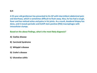 Q 4
A 55-year-old gentleman has presented to his GP with intermittent abdominal pain
and diarrhoea, which is sometimes difficult to flush away. Also, he has had a cough,
fever and has noticed aches and pains in his joints. As a result, duodenal biopsy has
done, and it reveals periodic acid Schiff stain positive (PAS) macrophages with
intracellular clumps.
Based on the above findings, what is the most likely diagnosis?
A) Coeliac disease
B) Carcinoid Syndrome
C) Whipple's disease
D) Crohn's disease
E) Ulcerative colitis
 