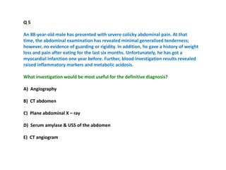 Q 5
An 88-year-old male has presented with severe colicky abdominal pain. At that
time, the abdominal examination has revealed minimal generalised tenderness;
however, no evidence of guarding or rigidity. In addition, he gave a history of weight
loss and pain after eating for the last six months. Unfortunately, he has got a
myocardial infarction one year before. Further, blood investigation results revealed
raised inflammatory markers and metabolic acidosis.
What investigation would be most useful for the definitive diagnosis?
A) Angiography
B) CT abdomen
C) Plane abdominal X – ray
D) Serum amylase & USS of the abdomen
E) CT angiogram
 
