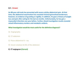 Q 5 - Answer
An 88-year-old male has presented with severe colicky abdominal pain. At that
time, the abdominal examination has revealed minimal generalised tenderness;
however, no evidence of guarding or rigidity. In addition, he gave a history of weight
loss and pain after eating for the last six months. Unfortunately, he has got a
myocardial infarction one year before. Further, blood investigation results revealed
raised inflammatory markers and metabolic acidosis.
What investigation would be most useful for the definitive diagnosis?
A) Angiography
B) CT abdomen
C) Plane abdominal X – ray
D) Serum amylase & USS of the abdomen
E) CT angiogram (Correct)
 