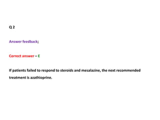 Q 2
Answer feedback;
Correct answer – E
If patients failed to respond to steroids and mesalazine, the next recommended
treatment is azathioprine.
 
