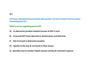 Q 3
A 47-year-old patient has presented with jaundice. His liver function test has shown
elevated gamma GT.
What is correct regarding gamma GT?
A) In obstructive jaundice isolated increase of GGT is seen
B) Increased GGT levels observed in alcohol excess and fatty liver
C) Not increased in obstructive jaundice
D) Specific to the liver & not found in other tissues
E) Specially used to monitor hepatic disease activity & treatment response
 