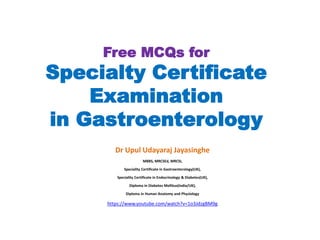 Free MCQs for
Specialty Certificate
Examination
in Gastroenterology
Dr Upul Udayaraj Jayasinghe
MBBS, MRCSEd, MRCSI,
Speciality Certificate in Gastroenterology(UK),
Speciality Certificate in Endocrinology & Diabetes(UK),
Diploma in Diabetes Mellitus(India/UK),
Diploma in Human Anatomy and Physiology
https://www.youtube.com/watch?v=1o3JdzgBM9g
 
