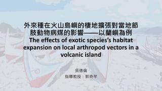 外來種在火山島嶼的棲地擴張對當地節
肢動物病媒的影響——以蘭嶼為例
The effects of exotic species’s habitat
expansion on local arthropod vectors in a
volcanic island
吳德倫
指導教授：郭奇芊
 