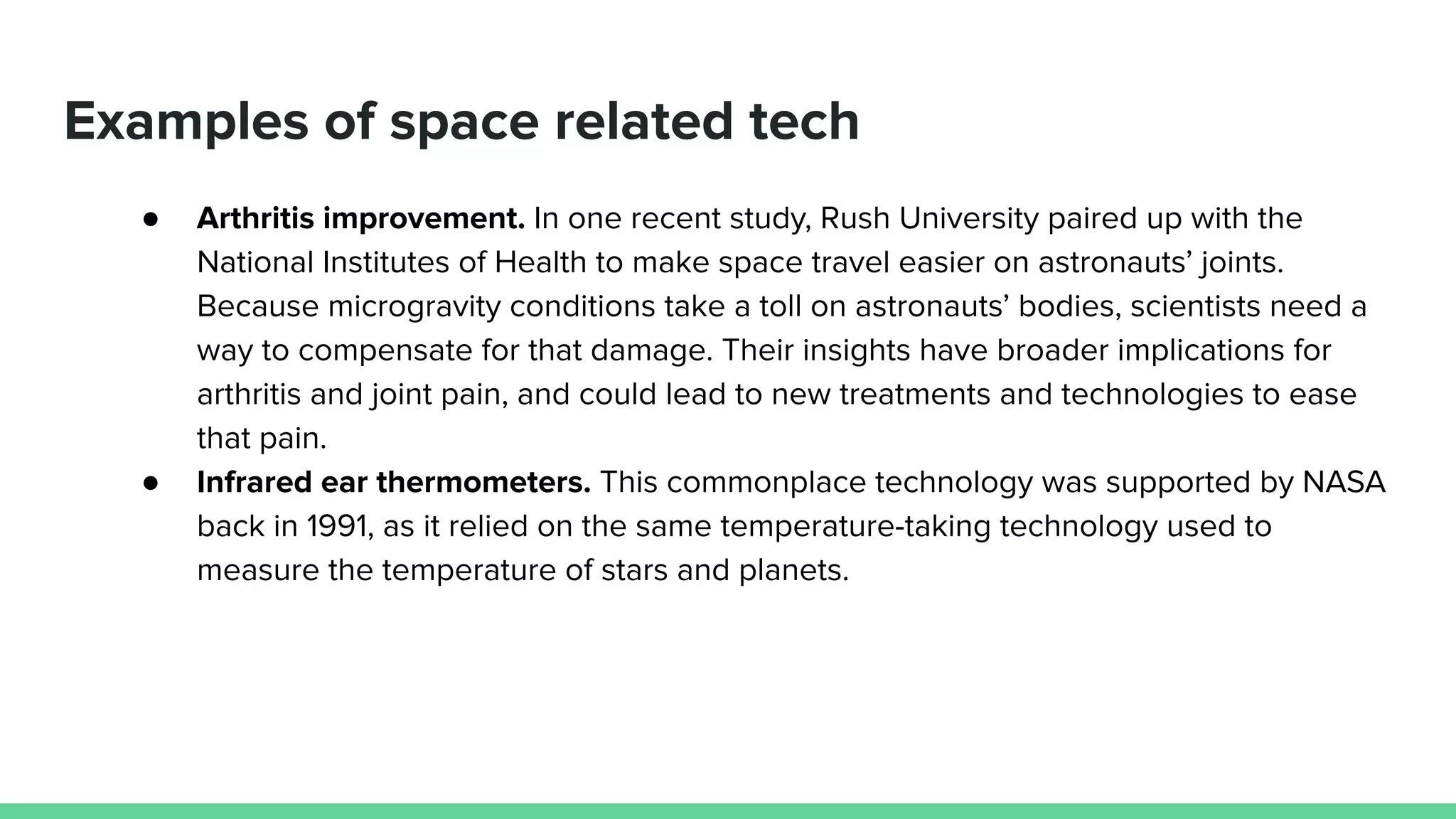 Examples of space related tech
● Arthritis improvement. In one recent study, Rush University paired up with the
National Institutes of Health to make space travel easier on astronauts’ joints.
Because microgravity conditions take a toll on astronauts’ bodies, scientists need a
way to compensate for that damage. Their insights have broader implications for
arthritis and joint pain, and could lead to new treatments and technologies to ease
that pain.
● Infrared ear thermometers. This commonplace technology was supported by NASA
back in 1991, as it relied on the same temperature-taking technology used to
measure the temperature of stars and planets.
 