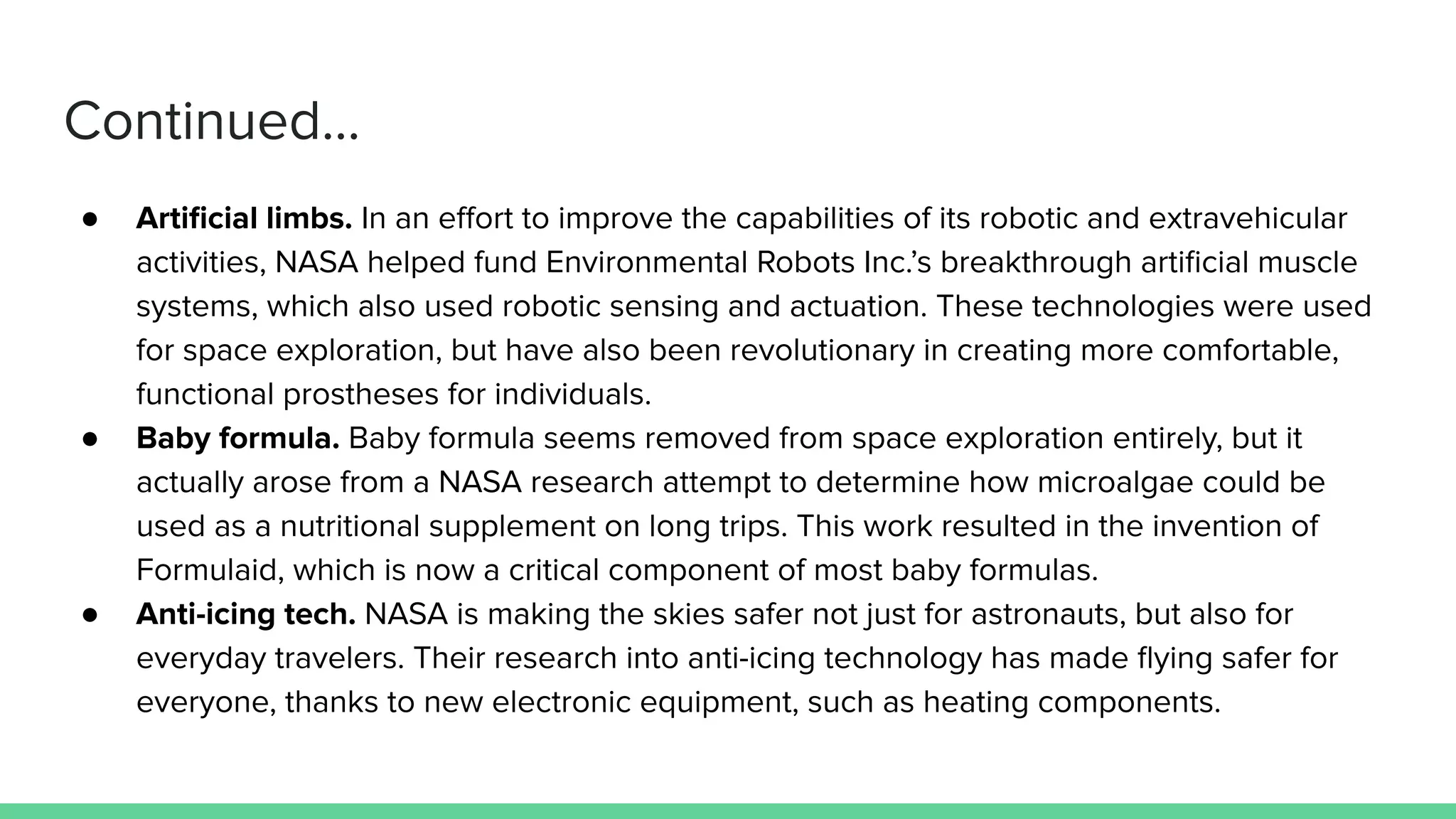 Continued...
● Artiﬁcial limbs. In an eﬀort to improve the capabilities of its robotic and extravehicular
activities, NASA helped fund Environmental Robots Inc.’s breakthrough artiﬁcial muscle
systems, which also used robotic sensing and actuation. These technologies were used
for space exploration, but have also been revolutionary in creating more comfortable,
functional prostheses for individuals.
● Baby formula. Baby formula seems removed from space exploration entirely, but it
actually arose from a NASA research attempt to determine how microalgae could be
used as a nutritional supplement on long trips. This work resulted in the invention of
Formulaid, which is now a critical component of most baby formulas.
● Anti-icing tech. NASA is making the skies safer not just for astronauts, but also for
everyday travelers. Their research into anti-icing technology has made ﬂying safer for
everyone, thanks to new electronic equipment, such as heating components.
 
