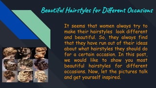 Beautiful Hairstyles for Diﬀerent Occasions
It seems that women always try to
make their hairstyles look different
and beautiful. So, they always find
that they have run out of their ideas
about what hairstyles they should do
for a certain occasion. In this post,
we would like to show you most
beautiful hairstyles for different
occasions. Now, let the pictures talk
and get yourself inspired.
 