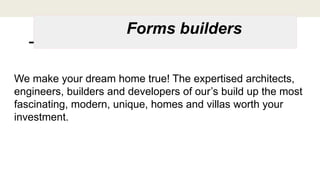 Forms builders
We make your dream home true! The expertised architects,
engineers, builders and developers of our’s build up the most
fascinating, modern, unique, homes and villas worth your
investment.
 
