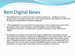 Best Digital News
 Best Digital News is about the news which we share on political, movies ,
gossips, sports ,gossips along with some health tips for the audiences who look
for genuine information on these categories.
 The bestdigital news specializes in reporting on news stories and events from
practically every major category and subcategory you could imagine—
including world news, entertainment, politics, business, style, and several
others.
 bestdigital is a trendy news blog that targets millennials. Focusing on social
news and entertainment, the secret of bestdigital ss success has a lot to do with
the image-heavy listicles published on their platform and end up often going
viral. Though founded in 2006, bestdigital really took off as a brand and news
blog of its own in 2011 when it started publishing serious news and long-form
journalism on topics like technology, business, politics, and more.
 