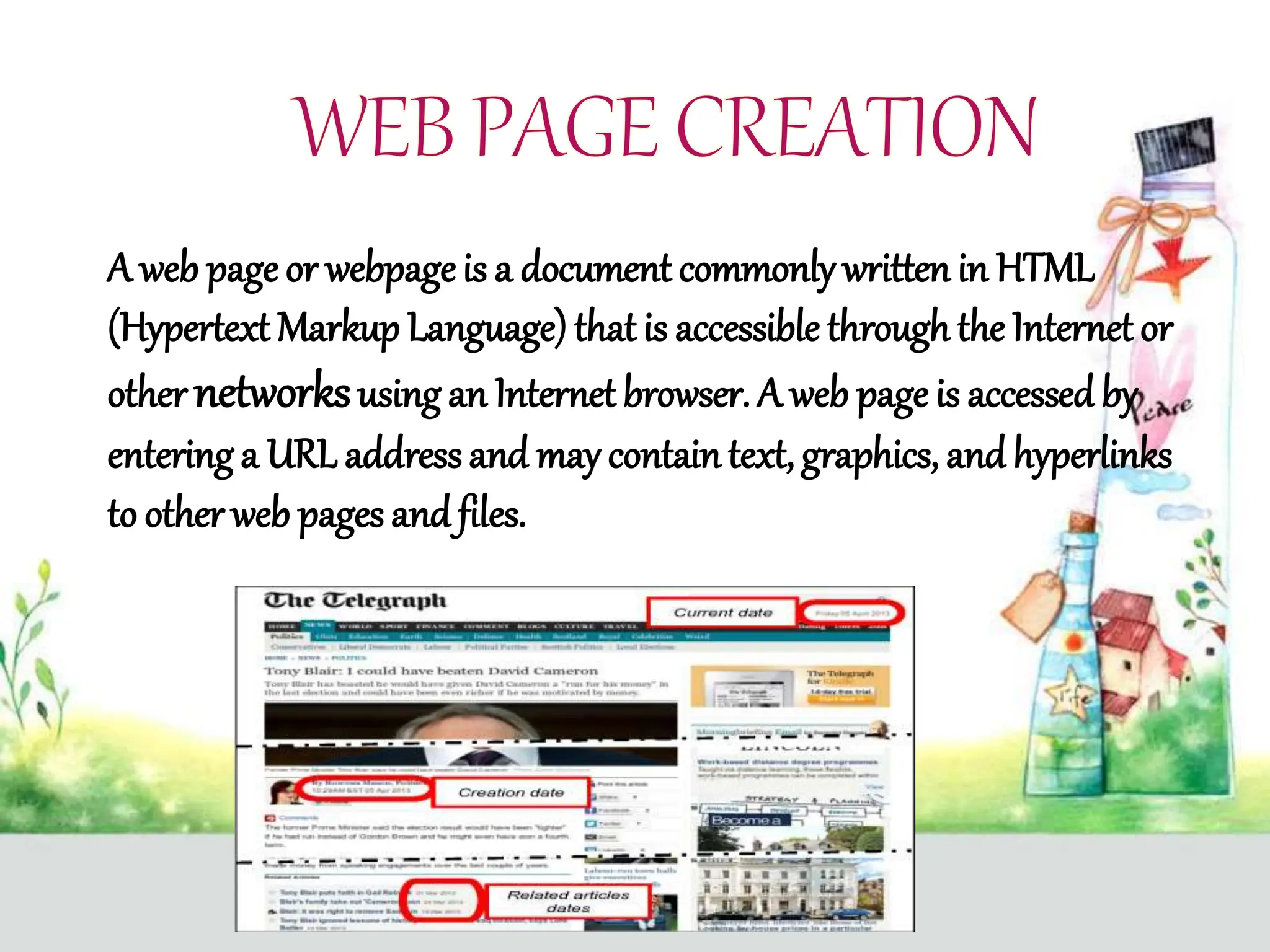 A web page or webpageis a document commonly written in HTML
(Hypertext Markup Language)that is accessible through the Internet or
other networksusing an Internetbrowser. A web page is accessed by
entering a URL addressand may containtext, graphics, and hyperlinks
to other web pages and files.
 