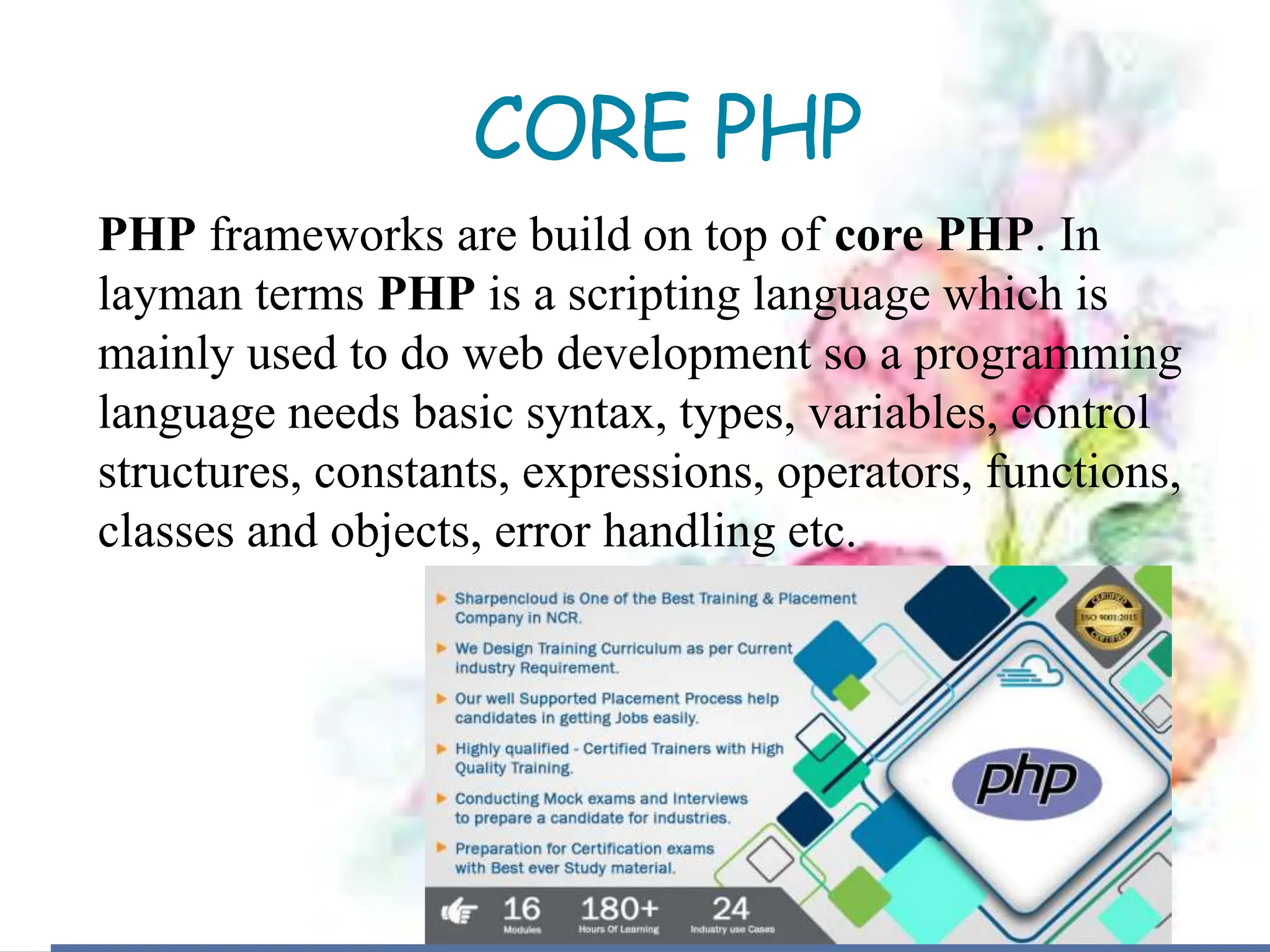 CORE PHP
PHP frameworks are build on top of core PHP. In
layman terms PHP is a scripting language which is
mainly used to do web development so a programming
language needs basic syntax, types, variables, control
structures, constants, expressions, operators, functions,
classes and objects, error handling etc.
 
