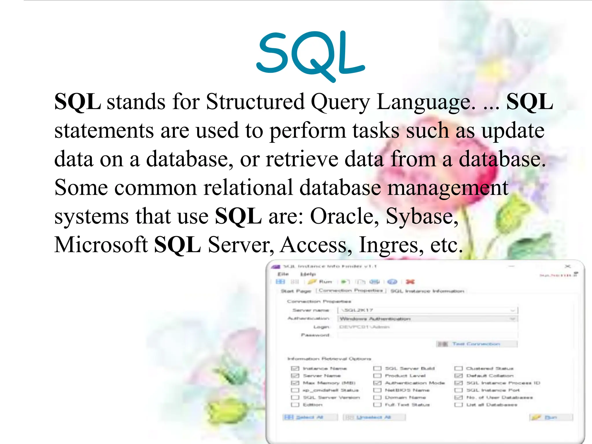SQL
SQL stands for Structured Query Language. ... SQL
statements are used to perform tasks such as update
data on a database, or retrieve data from a database.
Some common relational database management
systems that use SQL are: Oracle, Sybase,
Microsoft SQL Server, Access, Ingres, etc.
 