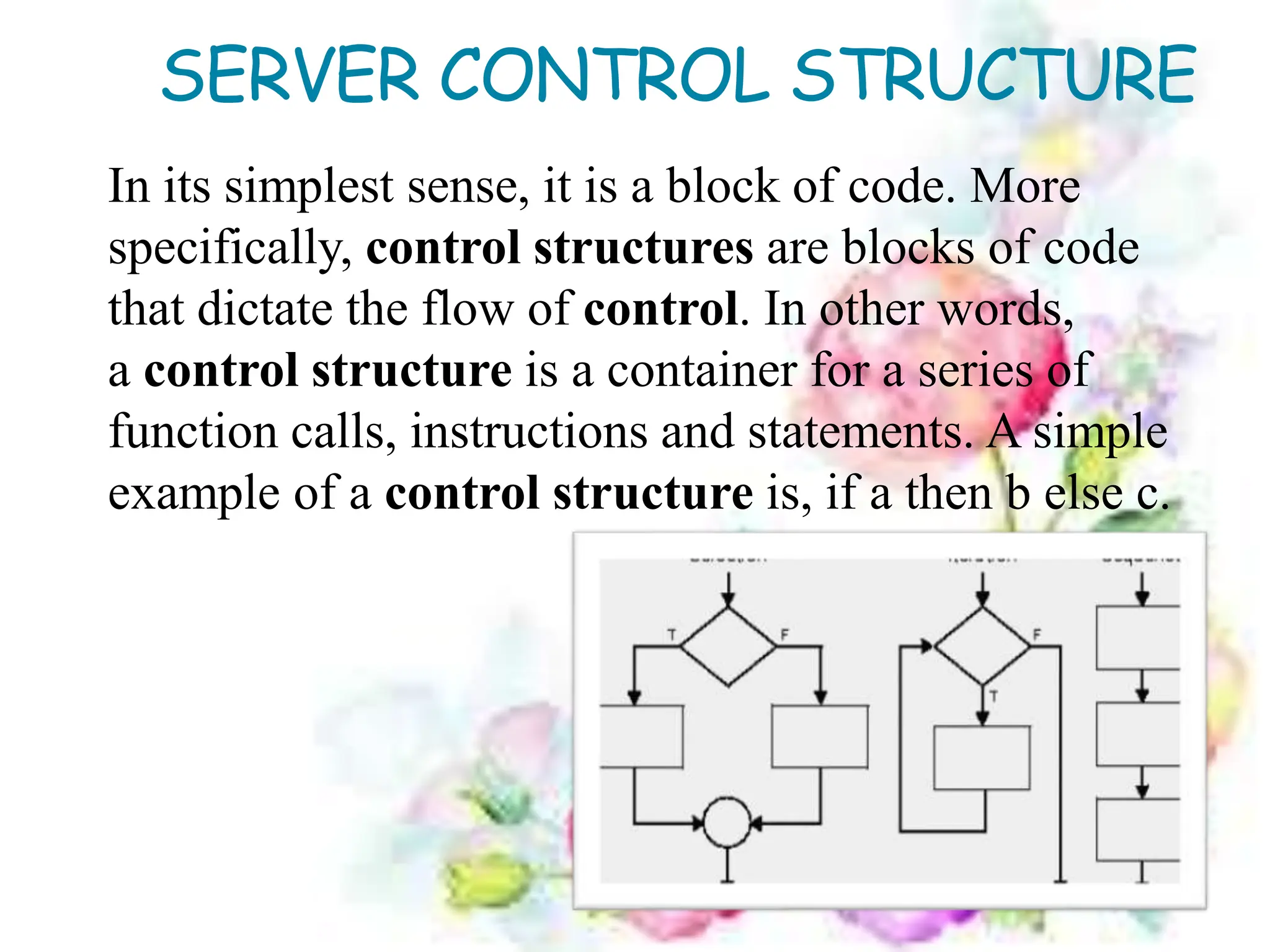 SERVER CONTROL STRUCTURE
In its simplest sense, it is a block of code. More
specifically, control structures are blocks of code
that dictate the flow of control. In other words,
a control structure is a container for a series of
function calls, instructions and statements. A simple
example of a control structure is, if a then b else c.
 