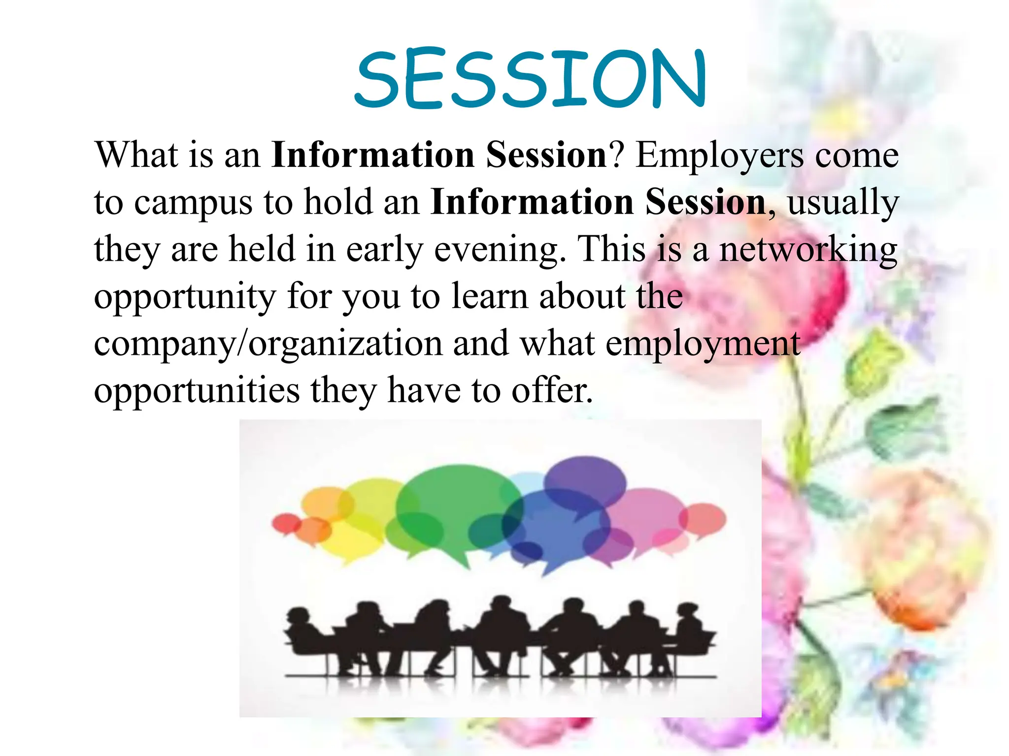 SESSION
What is an Information Session? Employers come
to campus to hold an Information Session, usually
they are held in early evening. This is a networking
opportunity for you to learn about the
company/organization and what employment
opportunities they have to offer.
 