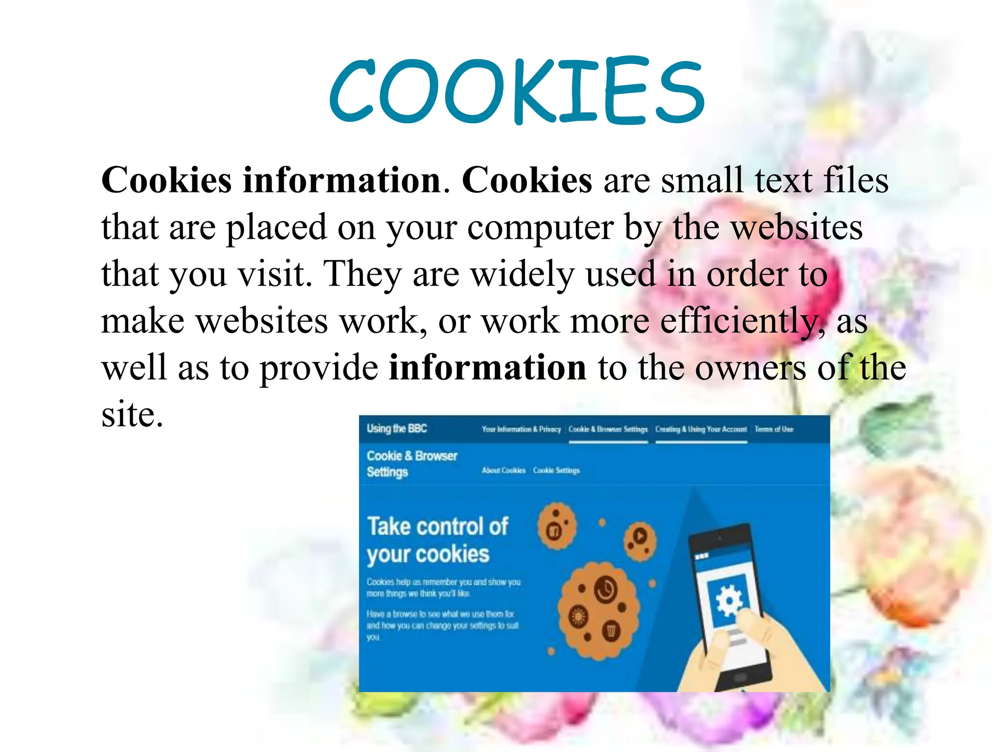 COOKIES
Cookies information. Cookies are small text files
that are placed on your computer by the websites
that you visit. They are widely used in order to
make websites work, or work more efficiently, as
well as to provide information to the owners of the
site.
 