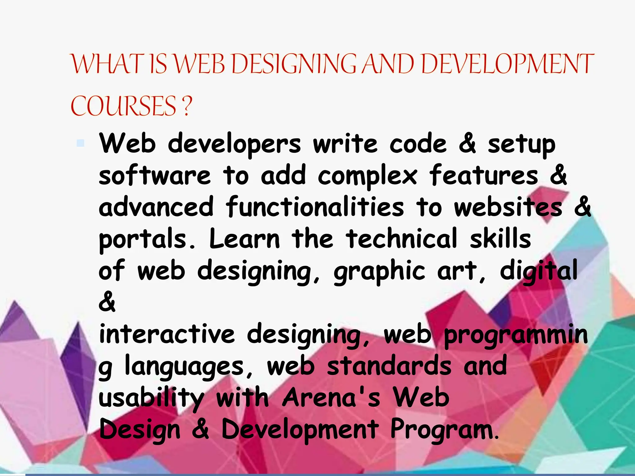  Web developers write code & setup
software to add complex features &
advanced functionalities to websites &
portals. Learn the technical skills
of web designing, graphic art, digital
&
interactive designing, web programmin
g languages, web standards and
usability with Arena's Web
Design & Development Program.
 