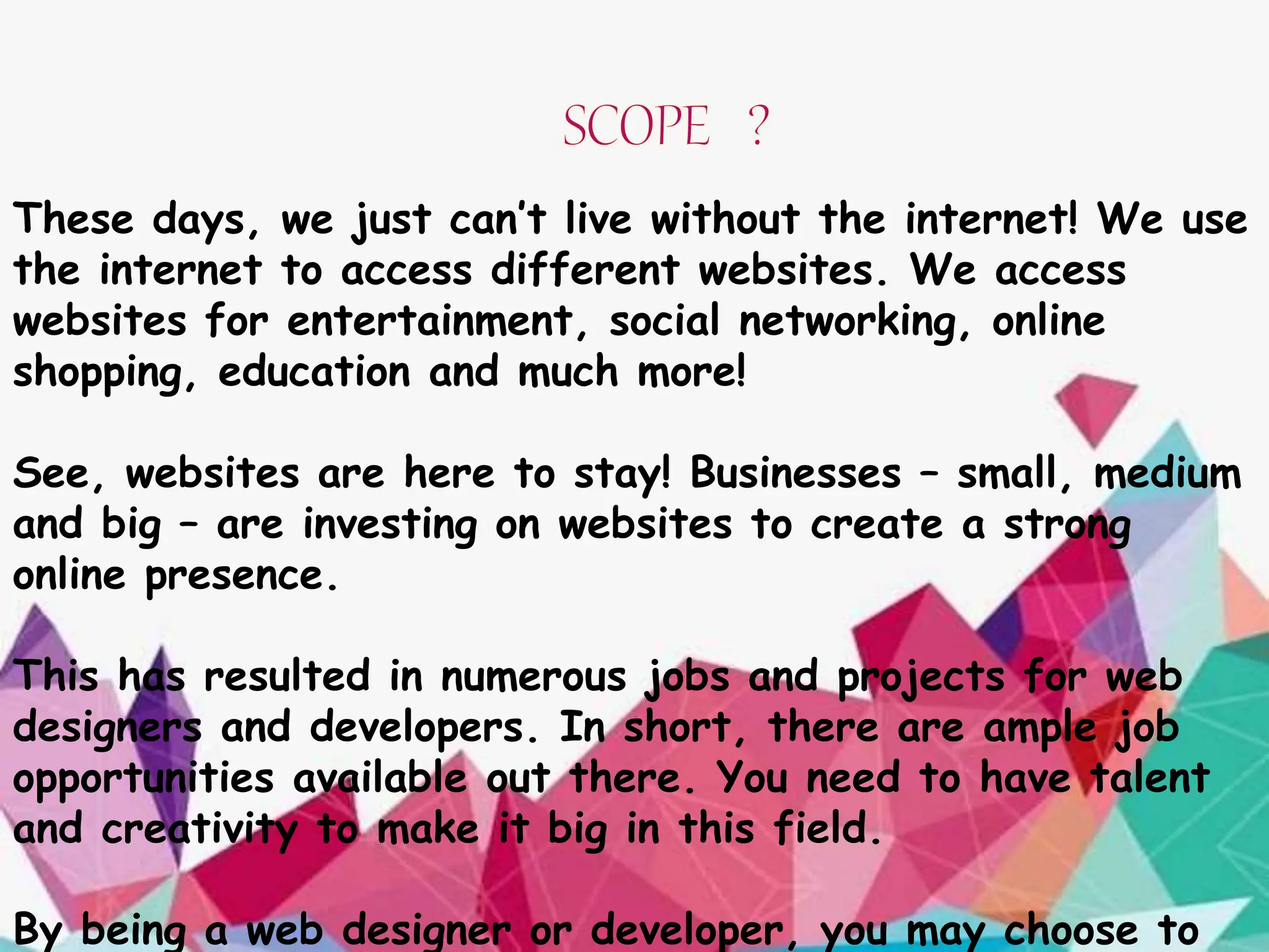 These days, we just can’t live without the internet! We use
the internet to access different websites. We access
websites for entertainment, social networking, online
shopping, education and much more!
See, websites are here to stay! Businesses – small, medium
and big – are investing on websites to create a strong
online presence.
This has resulted in numerous jobs and projects for web
designers and developers. In short, there are ample job
opportunities available out there. You need to have talent
and creativity to make it big in this field.
By being a web designer or developer, you may choose to
 