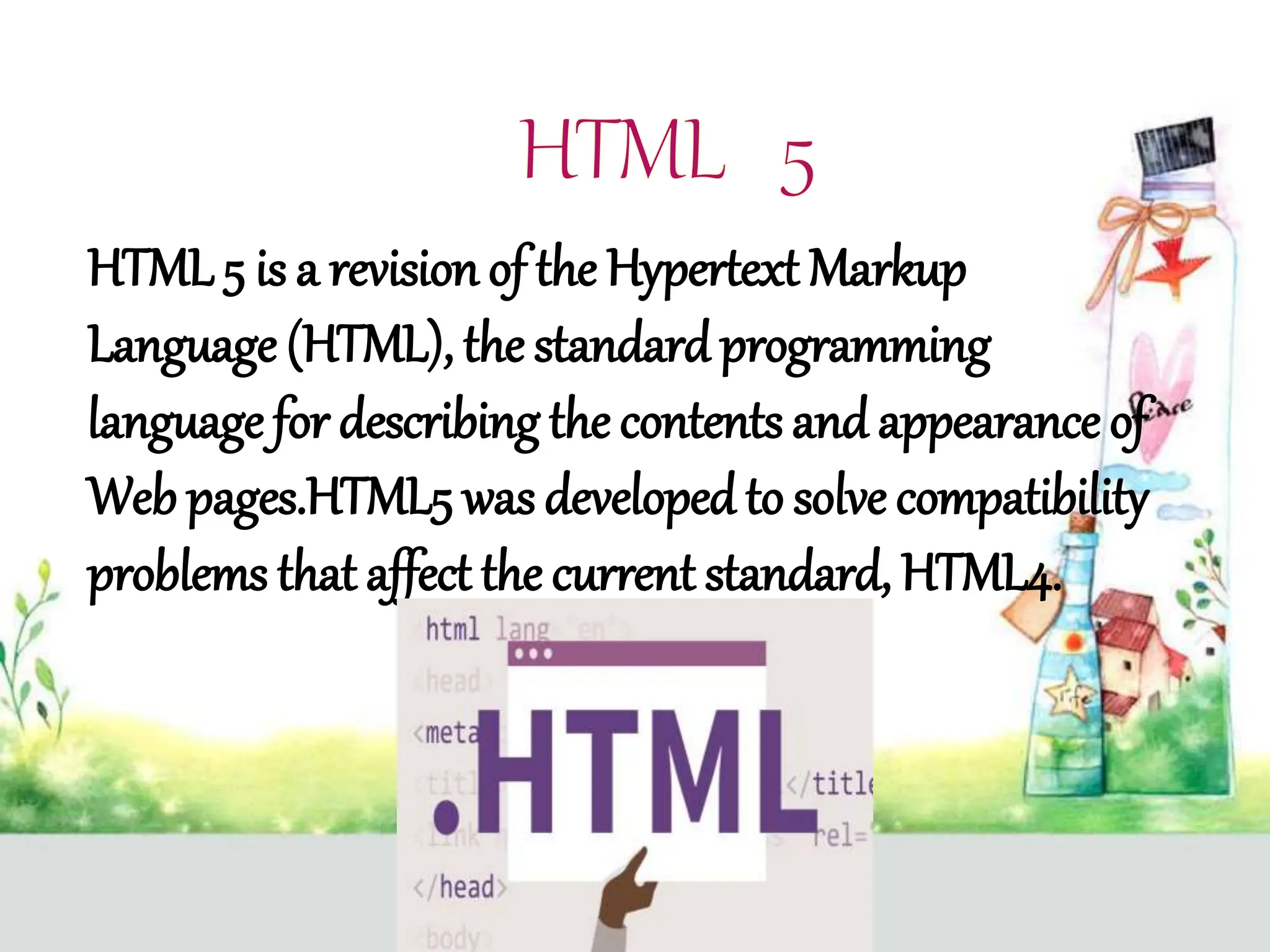 HTML 5 is a revision of the Hypertext Markup
Language (HTML), the standardprogramming
language for describing the contents andappearance of
Web pages.HTML5 was developedto solve compatibility
problems that affect the current standard, HTML4.
 
