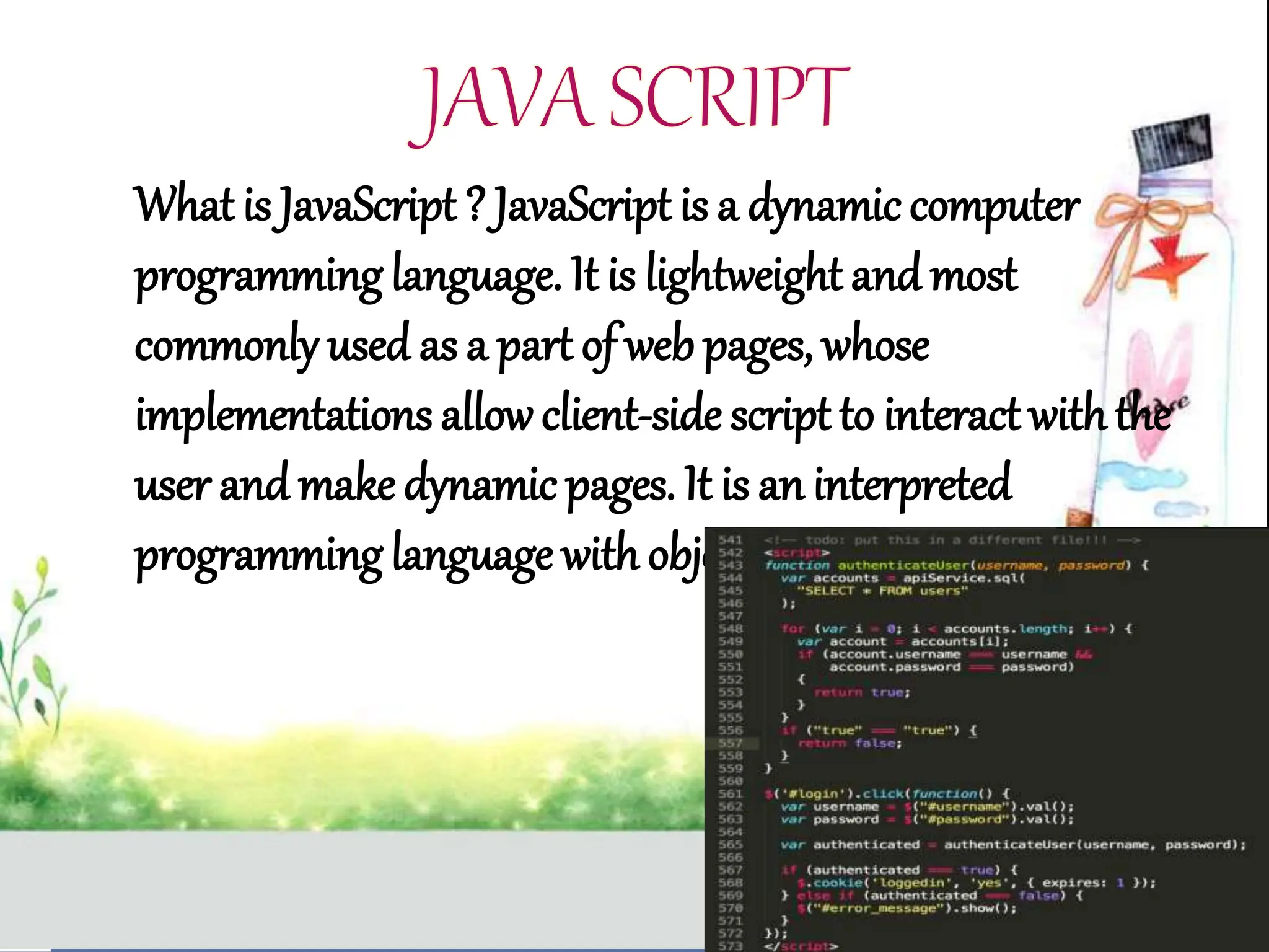 What is JavaScript ? JavaScript is a dynamic computer
programming language. It is lightweight and most
commonly used as a part of web pages, whose
implementations allowclient-side script to interact withthe
user and make dynamic pages. It is an interpreted
programming language with object-oriented capabilities.
 