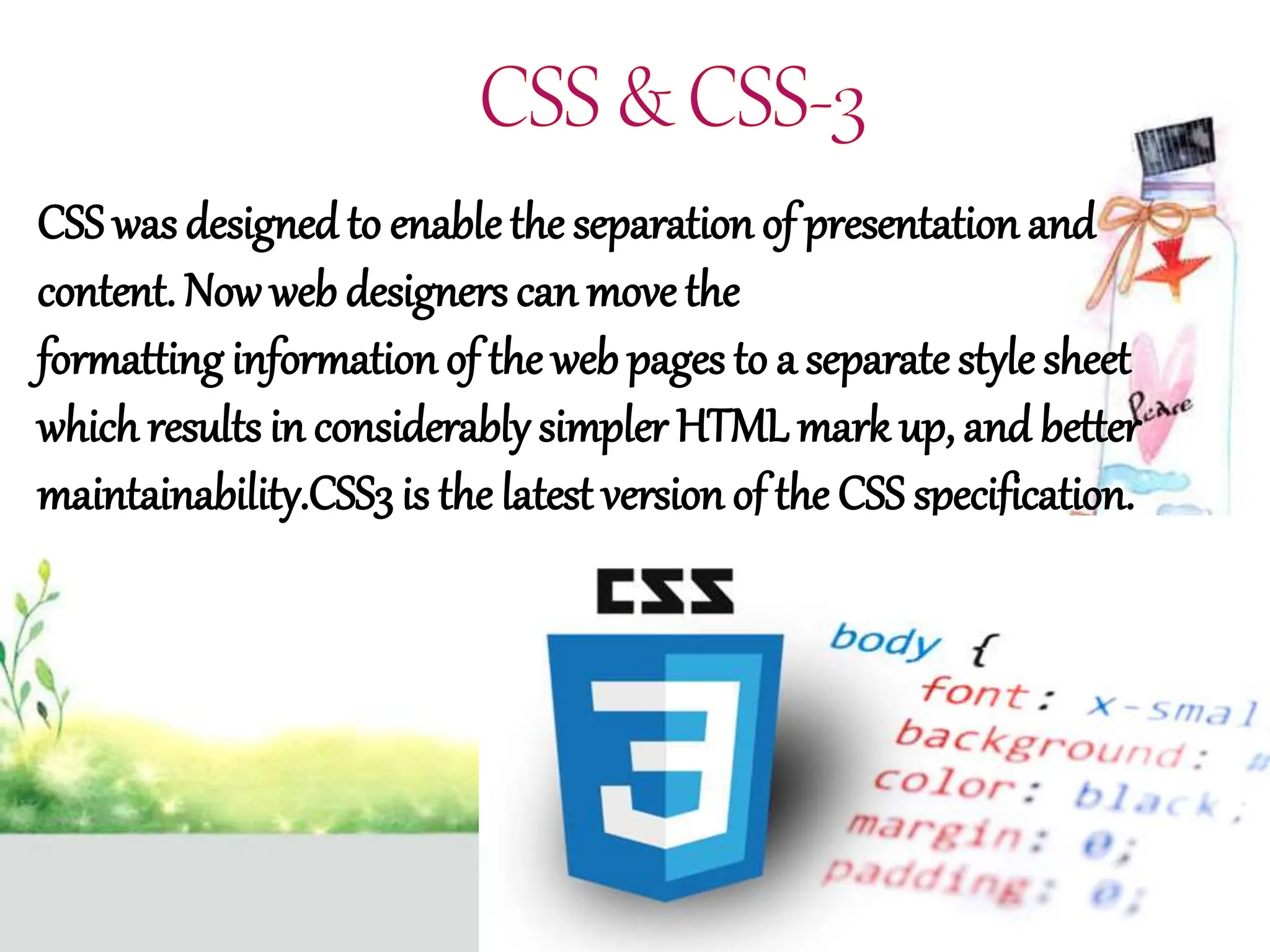 CSS was designed to enablethe separation of presentation and
content. Nowweb designers can move the
formatting information of the web pages to a separatestyle sheet
which results in considerably simpler HTML mark up, and better
maintainability.CSS3 is the latest version of the CSS specification.
 