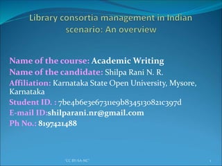 Name of the course: Academic Writing
Name of the candidate: Shilpa Rani N. R.
Affiliation: Karnataka State Open University, Mysore,
Karnataka
Student ID. : 7be4b6e3e67311e9b8345130821c397d
E-mail ID:shilparani.nr@gmail.com
Ph No.: 8197421488
1"CC BY-SA-NC"
 