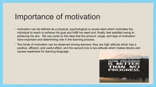 Importance of motivation
◦ motivation can be defined as a physical, psychological or social need which motivates the
individual to reach or achieve his goal and fulfill his need and, finally, feel satisfied owing to
achieving his aim. We can come to this idea that the amount, range, and type of motivation
have important and determining role in the learning process.
◦ Two kinds of motivation can be observed among learners; they are high attitude which has a
positive, efficient, and useful effect, and the second one is low attitude which makes blocks and
causes weakness for learning language.
 